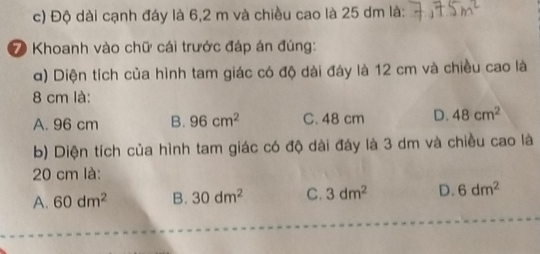 Độ dài cạnh đáy là 6,2 m và chiều cao là 25 dm là:_
7 Khoanh vào chữ cái trước đáp án đúng:
α) Diện tích của hình tam giác có độ dài đáy là 12 cm và chiều cao là
8 cm là:
A. 96 cm B. 96cm^2 C. 48 cm D. 48cm^2
b) Diện tích của hình tam giác có độ dài đáy là 3 dm và chiều cao là
20 cm là:
A. 60dm^2 B. 30dm^2 C. 3dm^2 D. 6dm^2