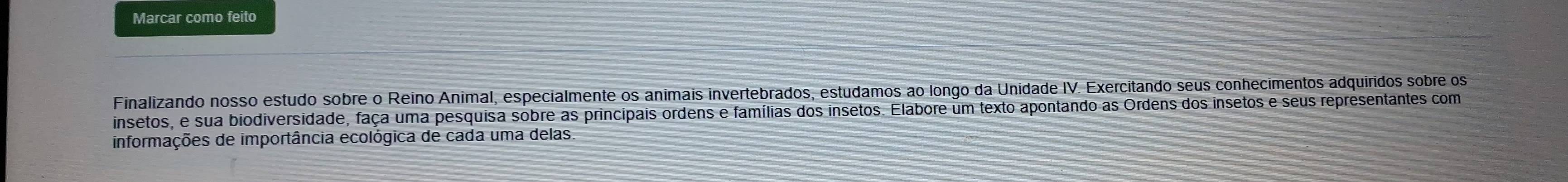 Marcar como feito 
Finalizando nosso estudo sobre o Reino Animal, especialmente os animais invertebrados, estudamos ao longo da Unidade IV. Exercitando seus conhecimentos adquiridos sobre os 
insetos, e sua biodiversidade, faça uma pesquisa sobre as principais ordens e famílias dos insetos. Elabore um texto apontando as Ordens dos insetos e seus representantes com 
informações de importância ecológica de cada uma delas.