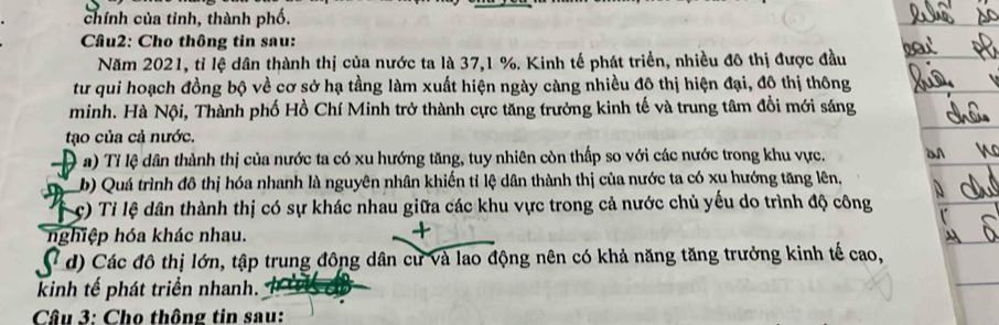 chính của tinh, thành phố.
Câu2: Cho thông tin sau:
Năm 2021, tỉ lệ dân thành thị của nước ta là 37, 1 %. Kinh tế phát triển, nhiều đô thị được đầu
tư qui hoạch đồng bộ về cơ sở hạ tầng làm xuất hiện ngày càng nhiều đô thị hiện đại, đô thị thông
minh. Hà Nội, Thành phố Hồ Chí Minh trở thành cực tăng trưởng kinh tế và trung tâm đổi mới sáng
tạo của cả nước.
D a) Tỉ lệ dân thành thị của nước ta có xu hướng tăng, tuy nhiên còn thấp so với các nước trong khu vực.
b) Quá trình đô thị hóa nhanh là nguyên nhân khiến tỉ lệ dân thành thị của nước ta có xu hướng tăng lên.
c) Tỉ lệ dân thành thị có sự khác nhau giữa các khu vực trong cả nước chủ yếu do trình độ công
nghiệp hóa khác nhau.
( d) Các đô thị lớn, tập trung đông dân cư và lao động nên có khả năng tăng trưởng kinh tế cao,
knh tế phát triển nhanh.
Câu 3: Cho thông tin sau: