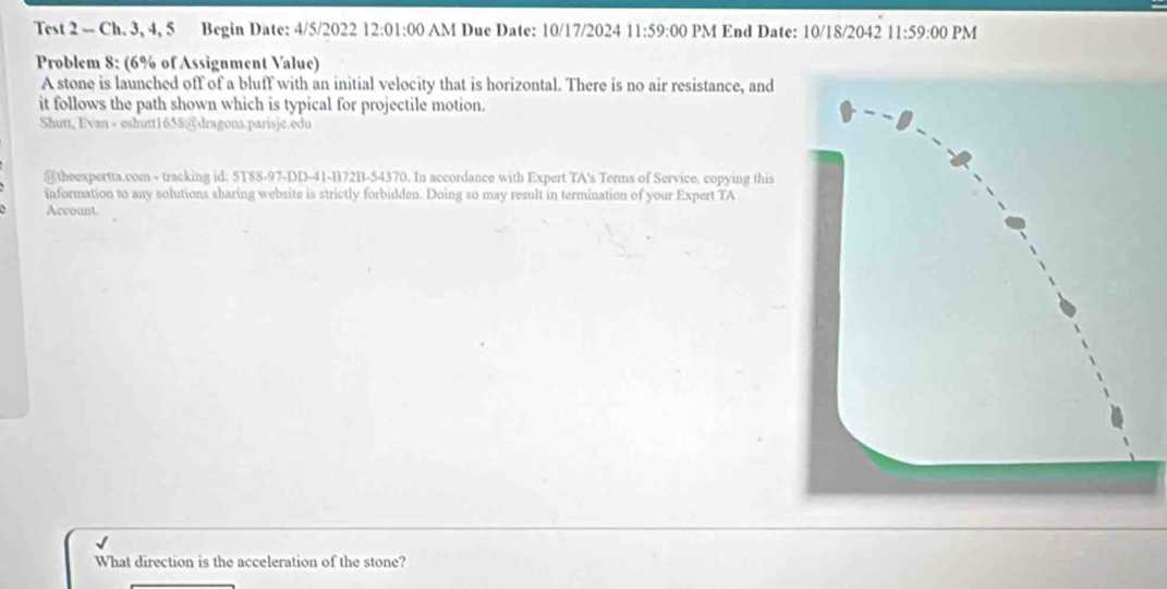 Test 2 -- Ch. 3, 4, 5 Begin Date: 4/5/2022 12:01:00 AM Due Date: 10/17/2024 11:59:00 PM End Date: 10/18/2042 11:59:00 PM 
Problem 8: (6% of Assignment Value) 
A stone is launched off of a bluff with an initial velocity that is horizontal. There is no air resistance, and 
it follows the path shown which is typical for projectile motion. 
Shutt, Evan - eshutt1658@dragons.parisje.edu 
@theexpertta.com - tracking id: 5T88-97-DD-41-B72B-54370. In accordance with Expert TA's Terms of Service, copying this 
information to any solutions sharing website is strictly forbidden. Doing so may result in termination of your Expert TA 
Account. 
What direction is the acceleration of the stone?