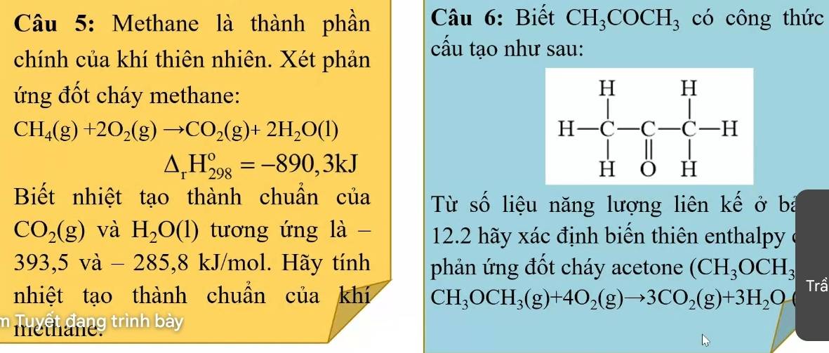 Methane là thành phần  Câu 6: Biết CH_3COCH_3 có công thức
chính của khí thiên nhiên. Xét phản
cấu tạo như sau:
ứng đốt cháy methane:
CH_4(g)+2O_2(g)to CO_2(g)+2H_2O(l)
△ _rH_(298)°=-890,3kJ
Biết nhiệt tạo thành chuẩn của Từ số liệu năng lượng liên kế ở bà
CO_2(g) và H_2O(l) tương ứng là -  12.2 hãy xác định biến thiên enthalpy ở
393,5va-285,8 kJ/mol. Hãy tính phản ứng đốt cháy acetone (CH_3OCH_3
nhiệt tạo thành chuần của khí CH_3OCH_3(g)+4O_2(g)to 3CO_2(g)+3H_2O Trầ
Tu ệi dang trình bày