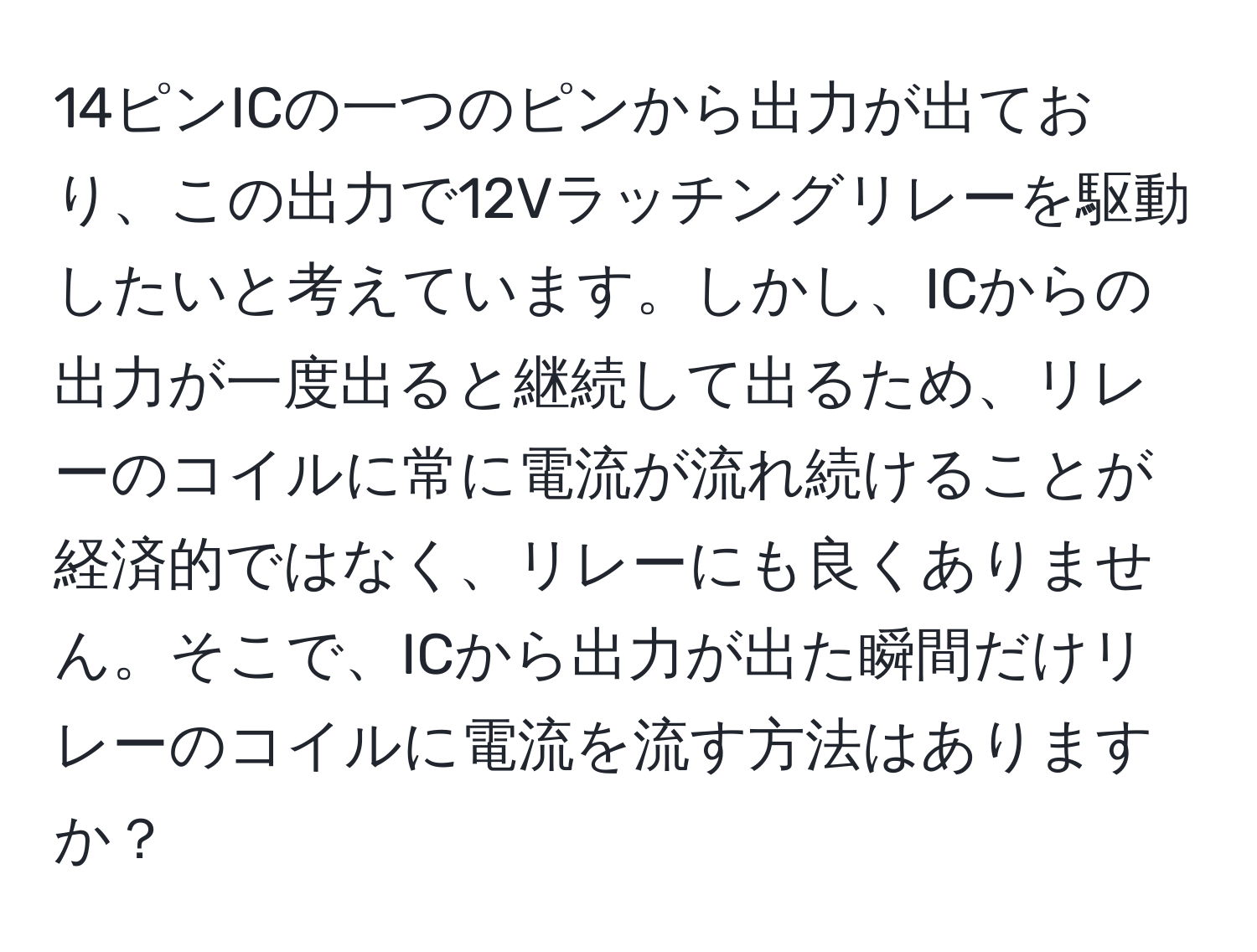 14ピンICの一つのピンから出力が出ており、この出力で12Vラッチングリレーを駆動したいと考えています。しかし、ICからの出力が一度出ると継続して出るため、リレーのコイルに常に電流が流れ続けることが経済的ではなく、リレーにも良くありません。そこで、ICから出力が出た瞬間だけリレーのコイルに電流を流す方法はありますか？