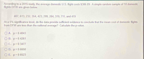 According to a 2015 study, the average domestic U.S. flight costs $386.89. A simple random sample of 10 domestic
flights DFW are given below
407, 613, 232, 354, 423, 299, 284, 319, 711, and 419
At a 5% significance level, do the data provide sufficient evidence to conclude that the mean cost of domestic flights
from DFW are less than the national average? Calculate the p -value.
A. p=0.4043
B. p=0.4261
C. p=0.3477
D. p=0.6650
E. p=0.6523