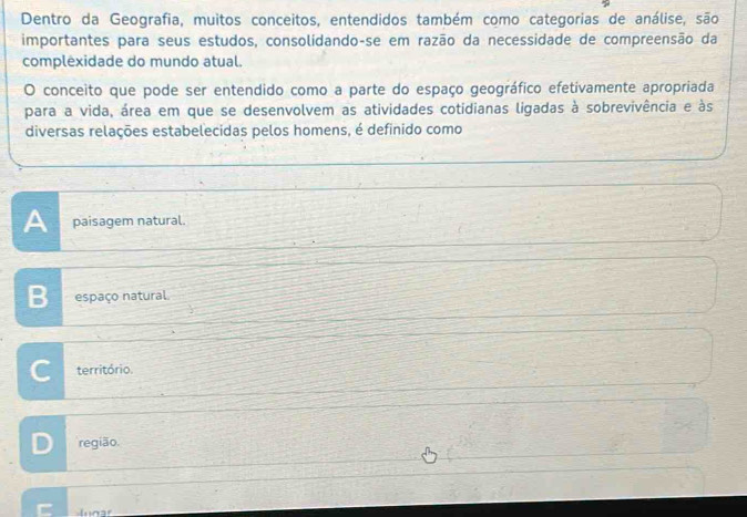 Dentro da Geografia, muitos conceitos, entendidos também como categorias de análise, são
importantes para seus estudos, consolidando-se em razão da necessidade de compreensão da
complexidade do mundo atual.
O conceito que pode ser entendido como a parte do espaço geográfico efetivamente apropriada
para a vida, área em que se desenvolvem as atividades cotidianas ligadas à sobrevivência e às
diversas relações estabelecidas pelos homens, é definido como
A paisagem natural.
B espaço natural.
C território.
D região.
C