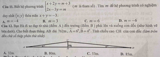 Biết hệ phương trình beginarrayl x+2y=m+3 2x-3y=mendarray. (m là tham số) . Tìm m để hệ phương trình có nghiệm
duy nhất (x;y) thỏa mãn x+y=-3.
A. m=-4 B. m=3 C. m=6 D. m=-6
Câu 12. Bạn Hà đi xe đạp từ nhà (điểm A ) đến trường (điểm B ) phải lên và xuống con dốc (như hình vẽ
bên dưới). Cho biết đoạn thẳng AB dài 762m , widehat A=6°,widehat B=4°. Tính chiều cao CH của con dốc (làm tròn
đến chữ số thập phân thứ nhất).
A. 32m B. 80m. C. 53m. D. 85m.