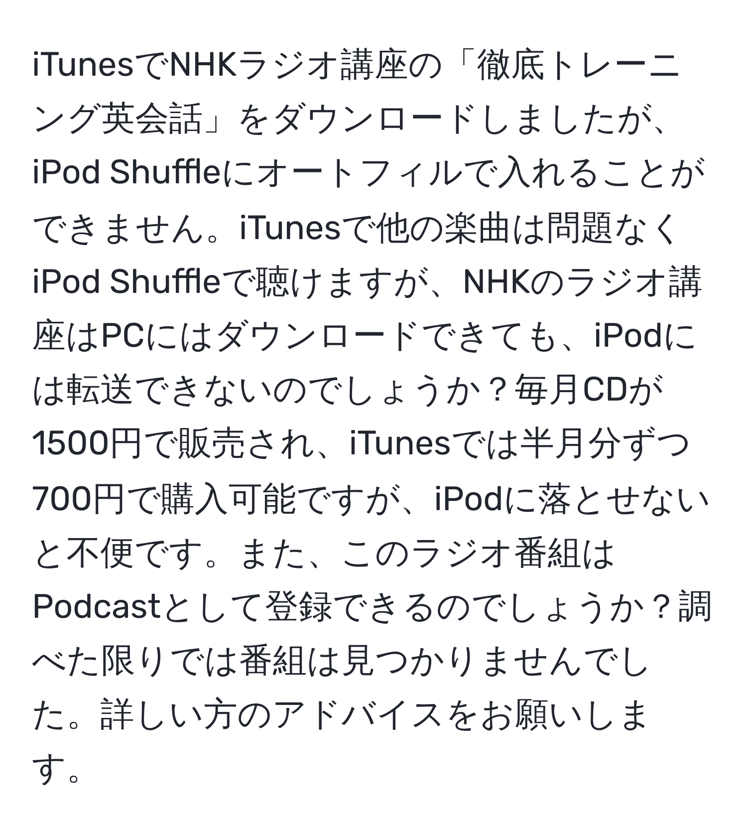 iTunesでNHKラジオ講座の「徹底トレーニング英会話」をダウンロードしましたが、iPod Shuffleにオートフィルで入れることができません。iTunesで他の楽曲は問題なくiPod Shuffleで聴けますが、NHKのラジオ講座はPCにはダウンロードできても、iPodには転送できないのでしょうか？毎月CDが1500円で販売され、iTunesでは半月分ずつ700円で購入可能ですが、iPodに落とせないと不便です。また、このラジオ番組はPodcastとして登録できるのでしょうか？調べた限りでは番組は見つかりませんでした。詳しい方のアドバイスをお願いします。