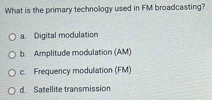 What is the primary technology used in FM broadcasting?
a. Digital modulation
b. Amplitude modulation (AM)
c. Frequency modulation (FM)
d. Satellite transmission