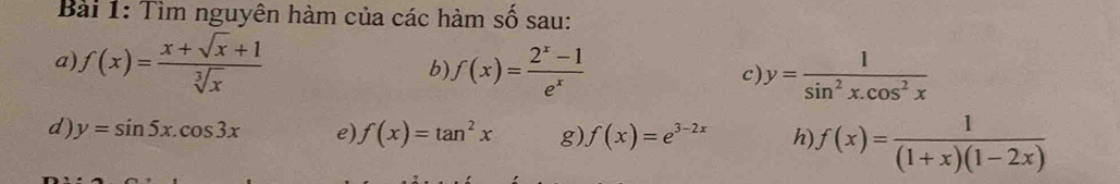 Tìm nguyên hàm của các hàm số sau: 
a) f(x)= (x+sqrt(x)+1)/sqrt[3](x)  b) f(x)= (2^x-1)/e^x  c) y= 1/sin^2x.cos^2x 
d) y=sin 5x.cos 3x e) f(x)=tan^2x g) f(x)=e^(3-2x) h) f(x)= 1/(1+x)(1-2x) 