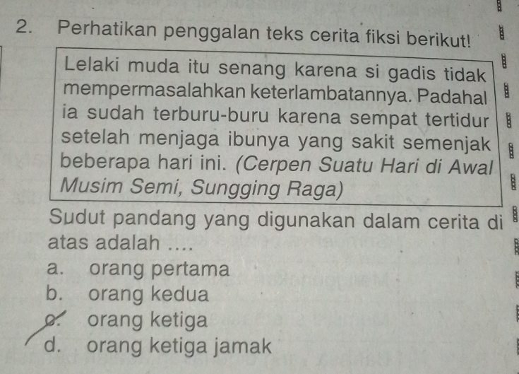 Perhatikan penggalan teks cerita fiksi berikut!
B
Lelaki muda itu senang karena si gadis tidak
mempermasalahkan keterlambatannya. Padahal B
ia sudah terburu-buru karena sempat tertidur B
setelah menjaga ibunya yang sakit semenjak B
beberapa hari ini. (Cerpen Suatu Hari di Awal
Musim Semi, Sungging Raga)
B
Sudut pandang yang digunakan dalam cerita di B
atas adalah ....
a. orang pertama
b. orang kedua
o orang ketiga
d. orang ketiga jamak