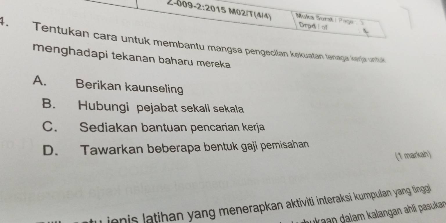 Z-009-2:20 15 M02/T(4/4) Muka Surat / Page : 3
Drpd of
4. Tentukan cara untuk membantu mangsa pengecilan kekuatan tenaga kerja untuk
menghadapi tekanan baharu mereka
A. Berikan kaunseling
B. Hubungi pejabat sekali sekala
C. Sediakan bantuan pencarian kerja
D. Tawarkan beberapa bentuk gaji pemisahan
(1 markah)
a ihan yang menerapkan aktiviti interaksi kumpulan yang tinggi
k aan alam kalangan ahli pasukan