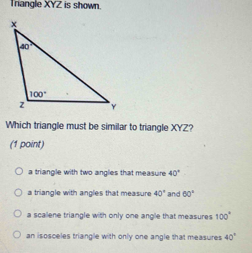 Triangle XYZ is shown.
Which triangle must be similar to triangle XYZ?
(1 point)
a triangle with two angles that measure 40°
a triangle with angles that measure 40° and 60°
a scalene triangle with only one angle that measures 100°
an isosceles triangle with only one angle that measures 40°