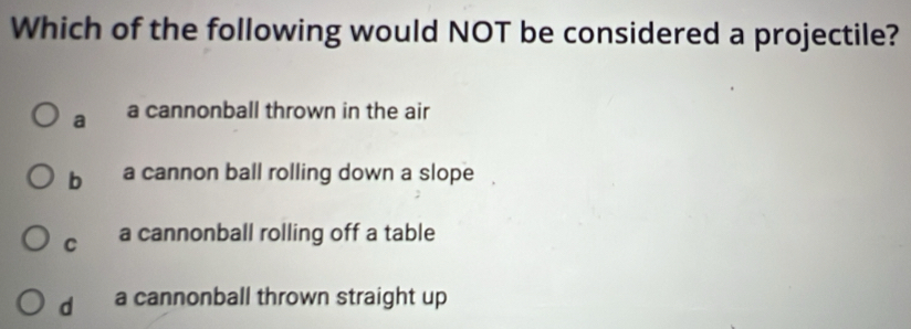 Which of the following would NOT be considered a projectile?
a a cannonball thrown in the air
b a cannon ball rolling down a slope
C a cannonball rolling off a table
d a cannonball thrown straight up