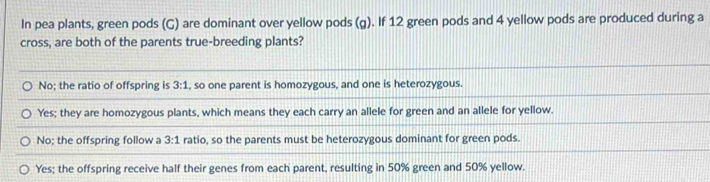 In pea plants, green pods (G) are dominant over yellow pods (g). If 12 green pods and 4 yellow pods are produced during a
cross, are both of the parents true-breeding plants?
No; the ratio of offspring is 3:1 , so one parent is homozygous, and one is heterozygous.
Yes; they are homozygous plants, which means they each carry an allele for green and an allele for yellow.
No; the offspring follow a 3:1 ratio, so the parents must be heterozygous dominant for green pods.
Yes; the offspring receive half their genes from each parent, resulting in 50% green and 50% yellow.