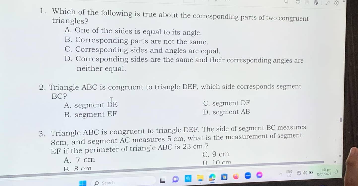 Which of the following is true about the corresponding parts of two congruent
triangles?
A. One of the sides is equal to its angle.
B. Corresponding parts are not the same.
C. Corresponding sides and angles are equal.
D. Corresponding sides are the same and their corresponding angles are
neither equal.
2. Triangle ABC is congruent to triangle DEF, which side corresponds segment
BC?
A. segment DE C. segment DF
B. segment EF D. segment AB
3. Triangle ABC is congruent to triangle DEF. The side of segment BC measures
8cm, and segment AC measures 5 cm, what is the measurement of segment
EF if the perimeter of triangle ABC is 23 cm.?
C. 9 cm
A. 7 cm
D 10 cm
B 8 cm
1:51 pm
15/01/2025
Search