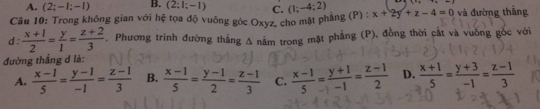 B.
A. (2;-1;-1) (2;1;-1)
C. (1;-4;2)
Câu 10: Trong không gian với hệ tọa độ vuông góc Oxyz, cho mặt phẳng (P) : x+2y+z-4=0 và đường thắng
d:  (x+1)/2 = y/1 = (z+2)/3 . Phương trình đường thắng Δ nằm trong mặt phẳng (P), đồng thời cắt và vuông góc với
đường thắng d là:
A.  (x-1)/5 = (y-1)/-1 = (z-1)/3  B.  (x-1)/5 = (y-1)/2 = (z-1)/3  C.  (x-1)/5 = (y+1)/-1 = (z-1)/2  D.  (x+1)/5 = (y+3)/-1 = (z-1)/3 