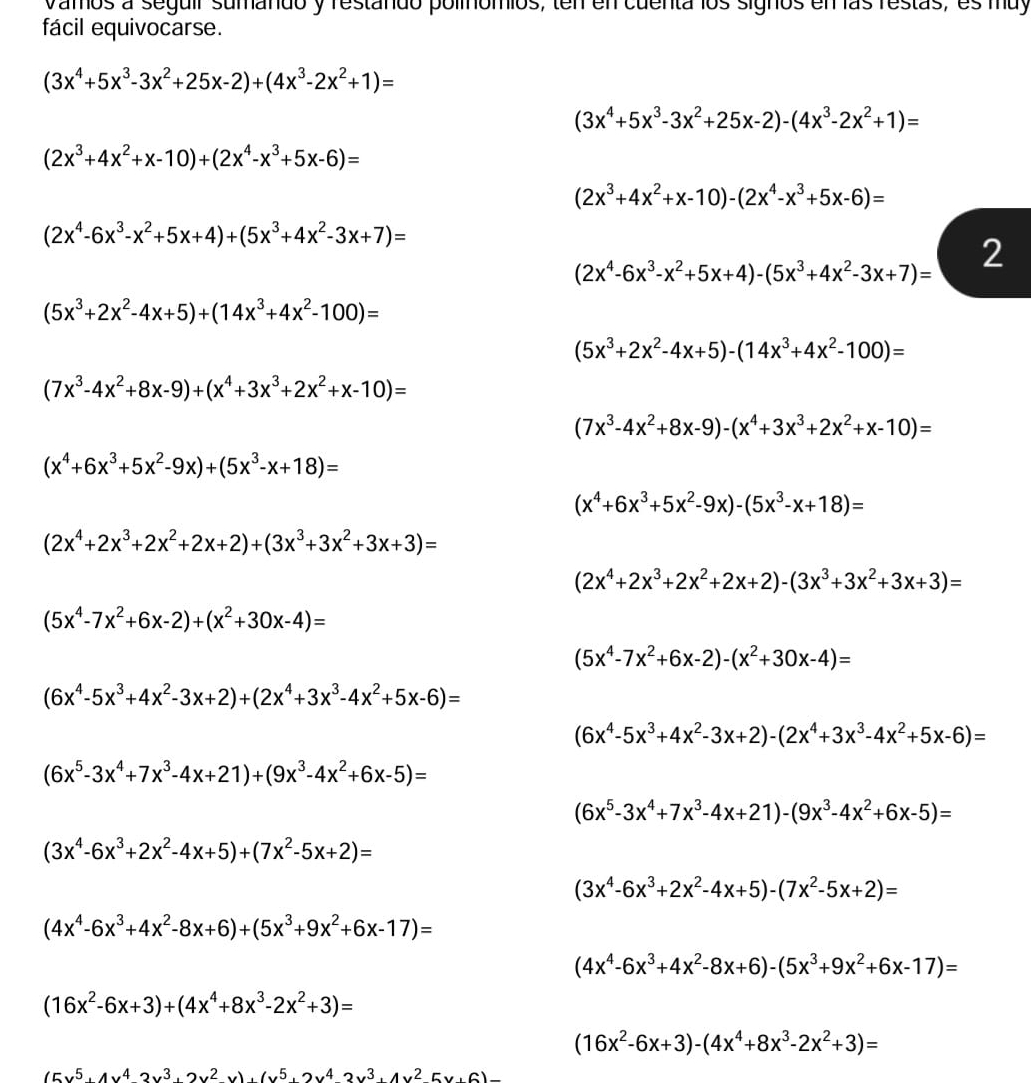 vamos a seguir sumando y restando polínómios, ten en cuenta los signos en las restas, es muy
fácil equivocarse.
(3x^4+5x^3-3x^2+25x-2)+(4x^3-2x^2+1)=
(3x^4+5x^3-3x^2+25x-2)-(4x^3-2x^2+1)=
(2x^3+4x^2+x-10)+(2x^4-x^3+5x-6)=
(2x^3+4x^2+x-10)-(2x^4-x^3+5x-6)=
(2x^4-6x^3-x^2+5x+4)+(5x^3+4x^2-3x+7)=
(2x^4-6x^3-x^2+5x+4)-(5x^3+4x^2-3x+7)= 2
(5x^3+2x^2-4x+5)+(14x^3+4x^2-100)=
(5x^3+2x^2-4x+5)-(14x^3+4x^2-100)=
(7x^3-4x^2+8x-9)+(x^4+3x^3+2x^2+x-10)=
(7x^3-4x^2+8x-9)-(x^4+3x^3+2x^2+x-10)=
(x^4+6x^3+5x^2-9x)+(5x^3-x+18)=
(x^4+6x^3+5x^2-9x)-(5x^3-x+18)=
(2x^4+2x^3+2x^2+2x+2)+(3x^3+3x^2+3x+3)=
(2x^4+2x^3+2x^2+2x+2)-(3x^3+3x^2+3x+3)=
(5x^4-7x^2+6x-2)+(x^2+30x-4)=
(5x^4-7x^2+6x-2)-(x^2+30x-4)=
(6x^4-5x^3+4x^2-3x+2)+(2x^4+3x^3-4x^2+5x-6)=
(6x^4-5x^3+4x^2-3x+2)-(2x^4+3x^3-4x^2+5x-6)=
(6x^5-3x^4+7x^3-4x+21)+(9x^3-4x^2+6x-5)=
(6x^5-3x^4+7x^3-4x+21)-(9x^3-4x^2+6x-5)=
(3x^4-6x^3+2x^2-4x+5)+(7x^2-5x+2)=
(3x^4-6x^3+2x^2-4x+5)-(7x^2-5x+2)=
(4x^4-6x^3+4x^2-8x+6)+(5x^3+9x^2+6x-17)=
(4x^4-6x^3+4x^2-8x+6)-(5x^3+9x^2+6x-17)=
(16x^2-6x+3)+(4x^4+8x^3-2x^2+3)=
(16x^2-6x+3)-(4x^4+8x^3-2x^2+3)=
(cx^5· 4x^42x^3· 2x^2· )· (x^5· 2x^42x^3· 4x^25x· 6)