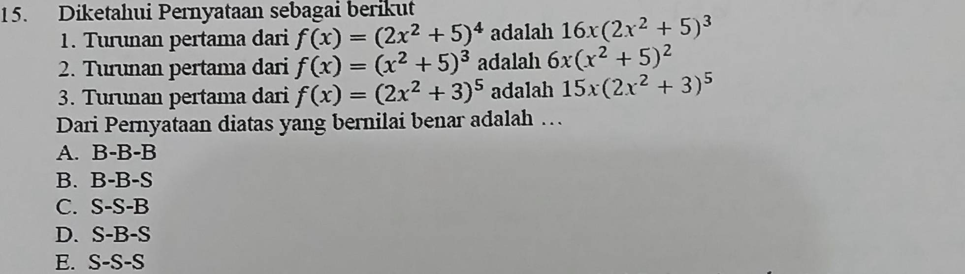 Diketahui Pernyataan sebagai berikut
1. Turunan pertama dari f(x)=(2x^2+5)^4 adalah 16x(2x^2+5)^3
2. Turunan pertama dari f(x)=(x^2+5)^3 adalah 6x(x^2+5)^2
3. Turunan pertama dari f(x)=(2x^2+3)^5 adalah 15x(2x^2+3)^5
Dari Pernyataan diatas yang bernilai benar adalah …
A. B-B-B
B. B-B-S
C. S-S-B
D. S-B-S
E. S-S-S