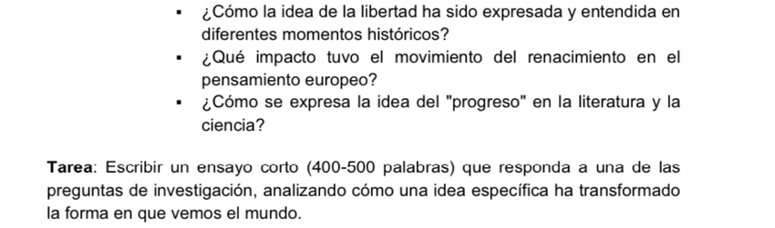 ¿Cómo la idea de la libertad ha sido expresada y entendida en 
diferentes momentos históricos? 
¿Qué impacto tuvo el movimiento del renacimiento en el 
pensamiento europeo? 
¿Cómo se expresa la idea del "progreso" en la literatura y la 
ciencia? 
Tarea: Escribir un ensayo corto (400-500 palabras) que responda a una de las 
preguntas de investigación, analizando cómo una idea específica ha transformado 
la forma en que vemos el mundo.