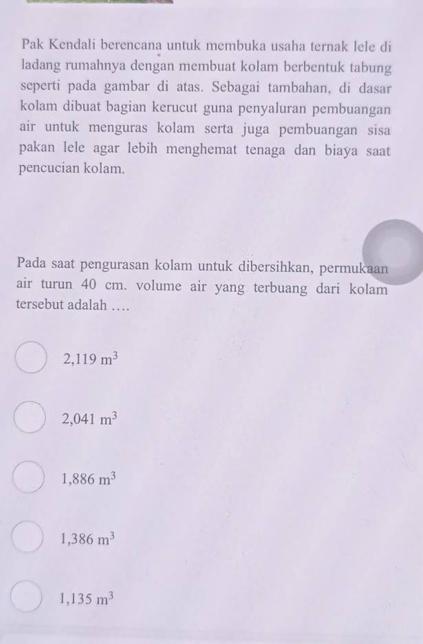 Pak Kendali berencana untuk membuka usaha ternak lele di
ladang rumahnya dengan membuat kolam berbentuk tabung
seperti pada gambar di atas. Sebagai tambahan, di dasar
kolam dibuat bagian kerucut guna penyaluran pembuangan
air untuk menguras kolam serta juga pembuangan sisa
pakan lele agar lebih menghemat tenaga dan biaya saat
pencucian kolam.
Pada saat pengurasan kolam untuk dibersihkan, permukaan
air turun 40 cm. volume air yang terbuang dari kolam
tersebut adalah …
2,119m^3
2,041m^3
1,886m^3
1,386m^3
1,135m^3