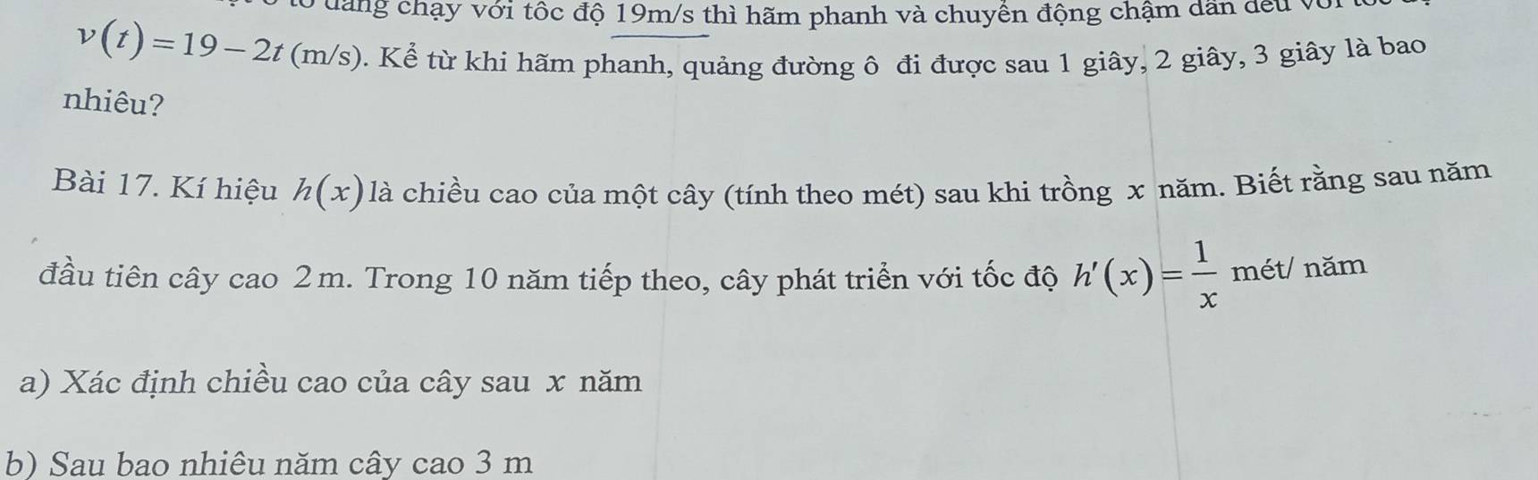 dang chạy với tốc độ 19m/s thì hãm phanh và chuyển động chậm dân đếu và
v(t)=19-2t(m/s) 0. Kể từ khi hãm phanh, quảng đường ô đi được sau 1 giây, 2 giây, 3 giây là bao 
nhiêu? 
Bài 17. Kí hiệu h(x) là chiều cao của một cây (tính theo mét) sau khi trồng x năm. Biết rằng sau năm 
đầu tiên cây cao 2m. Trong 10 năm tiếp theo, cây phát triển với tốc độ h'(x)= 1/x  mét/ năm 
a) Xác định chiều cao của cây sau x năm 
b) Sau bao nhiêu năm cây cao 3 m