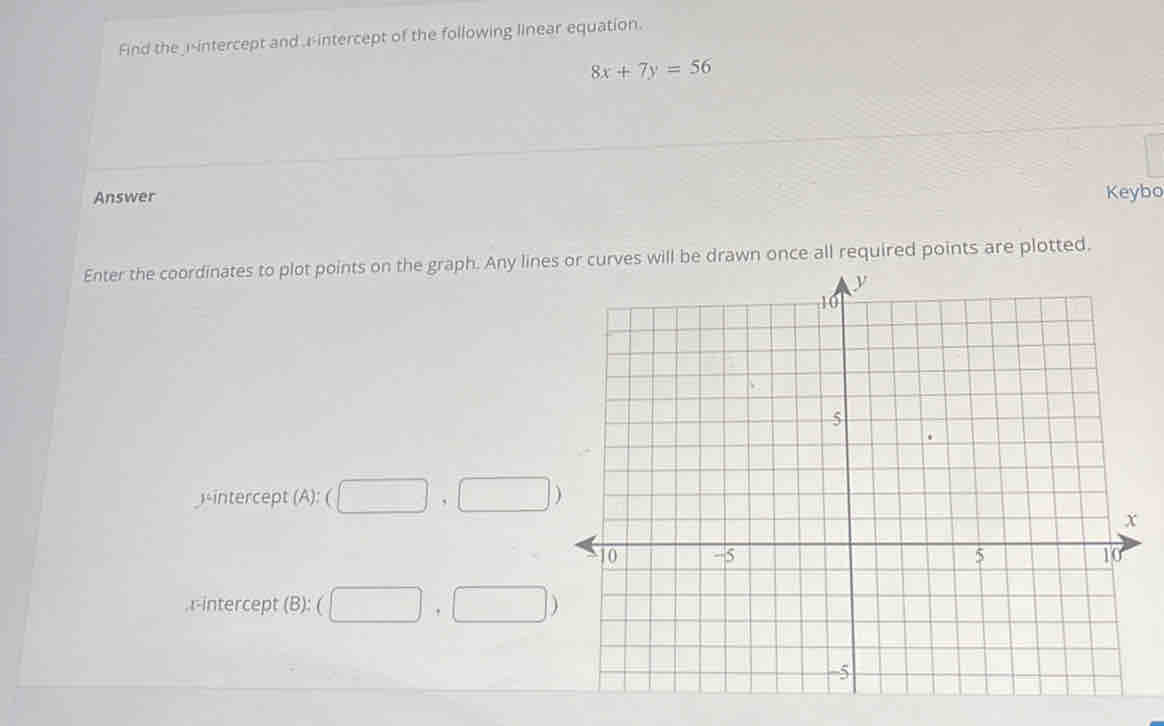 Find the i-intercept and r -intercept of the following linear equation.
8x+7y=56
Answer Keybo 
Enter the coordinates to plot points on the graph. Any lines or curves will be drawn once all required points are plotted. 
-intercept (A): (□ ,□ )
,r-intercept B):( (□ ,□ )