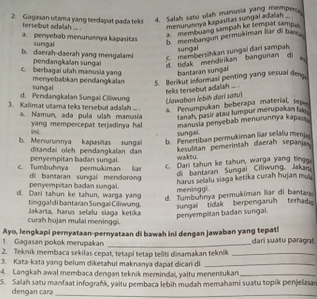 Gagasan utama yang terdapat pada teks 4. Salah satu ulah manusia yang memper
tersebut adalah .. .
menurunnya kapasitas sungal adalah .. .
am membuang sampah ke tempat samp
a. penyebab menurunnya kapasitas
sungai
bmembangun permukiman liar di ban
sungai
b. daerah-daerah yang mengalami c. membersihkan sungai dari sampah
pendangkalan sungai
d. tidak mendirikan bangunan di 2
c. berbagai ulah manusia yang bantaran sungal
menyebabkan pendangkalan 5. Berikut informasi penting yang sesual den
sungai
teks tersebut adalah ... .
d. Pendangkalan Sungai Ciliwung Jawaban lebih đari satu)
3. Kalimat utama teks tersebut adalah ... . a. Penumpukan beberapa materíal, sep
a. Namun, ada pula ulah manusia tanah, pasir atau lumpur merupakan fa
yang mempercepat terjadinya hal manusía penyebab menurunnya kapasa
ini.
sungai.
b. Menurunnya kapasitas sungai b. Penertiban permukiman liar selalu menja
ditandai oleh pendangkalan dan  kesulitan pemerintah daerah sepanja
penyempitan badan sungal. waktu.
c. Tumbuhnya permukiman liar
c. Dari tahun ke tahun, warga yang ting
di bantaran Sungai Ciliwung, Jakar
di bantaran sungal mendoron
harus selalu siaga ketika curah hujan mub
penyempitan badan sungai.
meninggi.
d. Dari tahun ke tahun, warga yang d. Tumbuhnya permukiman liar di bantar
tinggal di bantaran Sungai Ciliwung, sungai tidak berpengaruh terhad
Jakarta, harus selalu siaga ketika penyempitan badan sungai.
curah hujan mulai meninggi.
Ayo, lengkapi pernyataan-pernyataan di bawah ini dengan jawaban yang tepat!
1 Gagasan pokok merupakan _darí suatu paragral
2. Teknik membaca sekilas cepat, tetapi tetap teliti dinamakan teknik_
3. Kata-kata yang belum diketahui maknanya dapat dicari di_
4. Langkah awal membaca dengan teknik memindai, yajtu menentukan_
5. Salah satu manfaat infografık, yaitu pembaca lebih mudah memahami suatu topik penjelasa
dengan cara_