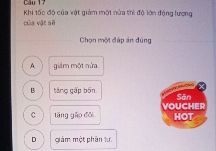 Khi tốc độ của vật giảm một nửa thì độ lớn động lượng
của vật sẽ
Chọn một đáp án đúng
A giảm một nửa.
B tăng gấp bốn.
BSHOPXUHUONG
Săn
VOUCHER
C tăng gấp đôi. HOT
D giảm một phần tư.