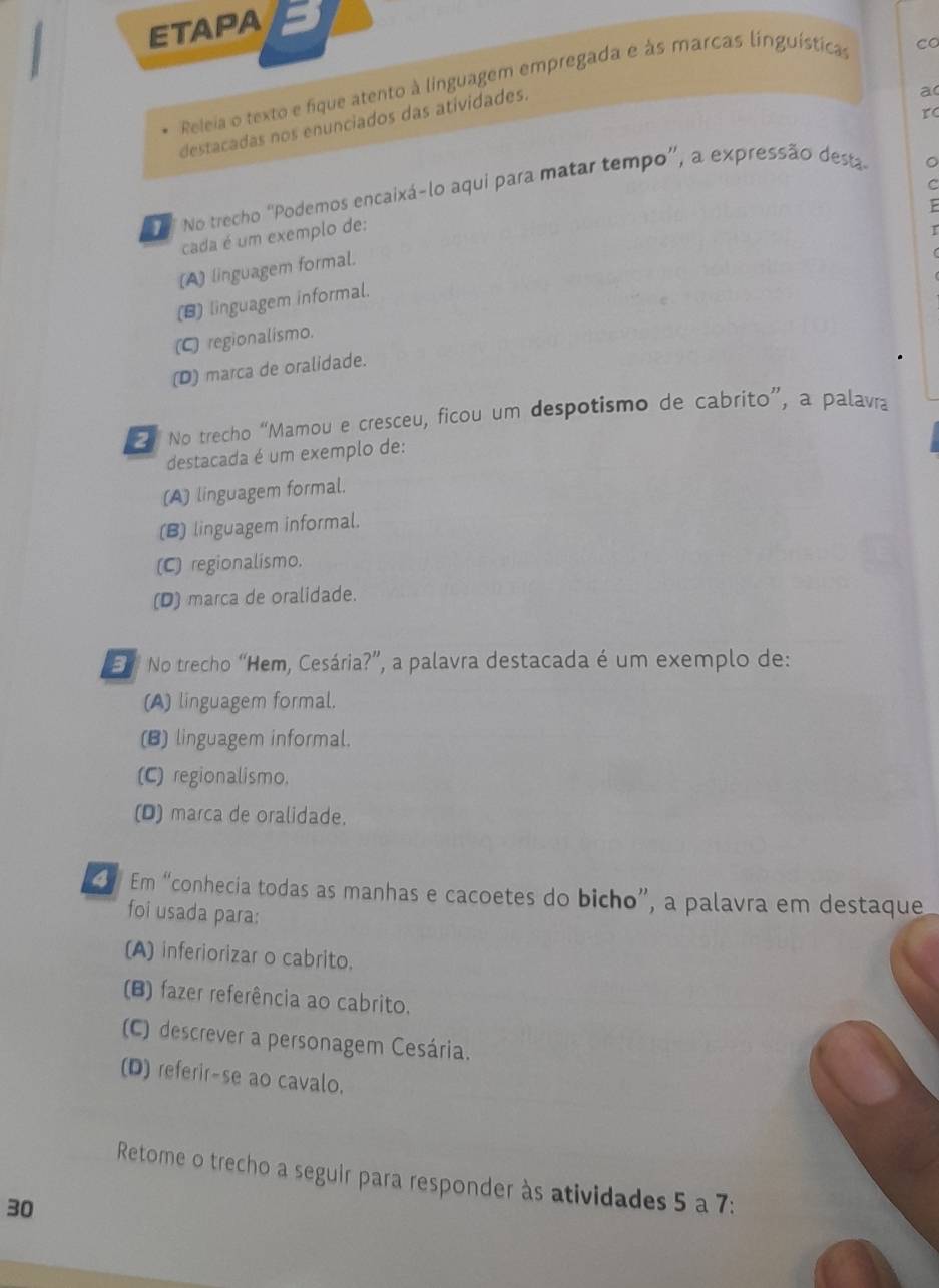 ETAPA
Releia o texto e fique atento à linguagem empregada e às marcas linguísticas
co
rc
destacadas nos enunciados das atividades.
a
No trecho 'Podemos encaixá-lo aqui para matar tempo”, a expressão desta
cada é um exemplo de:
(A) linguagem formal.
(B) linguagem informal.
(C) regionalismo.
(D) marca de oralidade.
No trecho “Mamou e cresceu, ficou um despotismo de cabrito”, a palavra
destacada é um exemplo de:
(A) linguagem formal.
(B) linguagem informal.
(C) regionalismo.
(D) marca de oralidade.
El No trecho “Hem, Cesária?”, a palavra destacada é um exemplo de:
(A) linguagem formal.
(B) linguagem informal.
(C) regionalismo.
(D) marca de oralidade.
C Em “conhecia todas as manhas e cacoetes do bicho”, a palavra em destaque
foi usada para:
(A) inferiorizar o cabrito.
(B) fazer referência ao cabrito.
(C) descrever a personagem Cesária.
(D) referir-se ao cavalo.
Retome o trecho a seguir para responder às atividades 5 a 7:
30