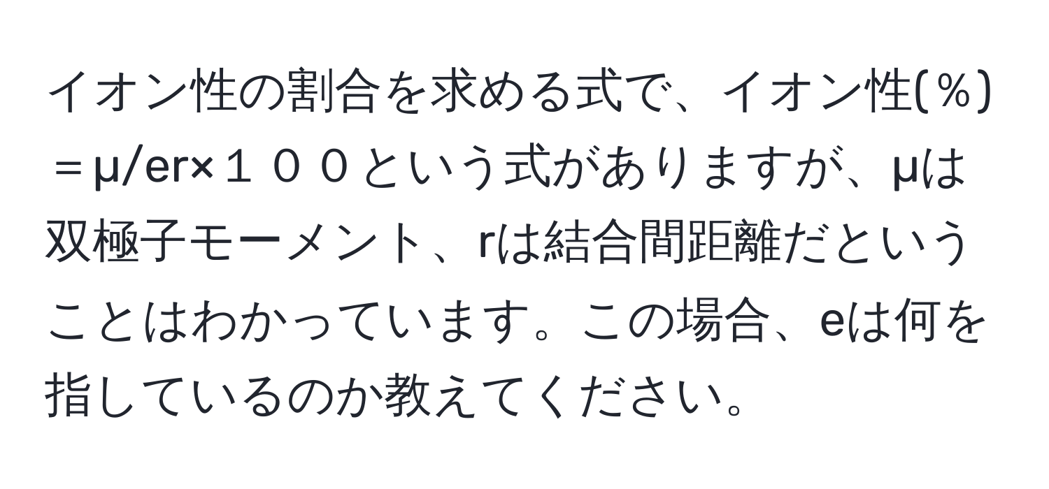 イオン性の割合を求める式で、イオン性(％)＝µ/er×１００という式がありますが、µは双極子モーメント、rは結合間距離だということはわかっています。この場合、eは何を指しているのか教えてください。