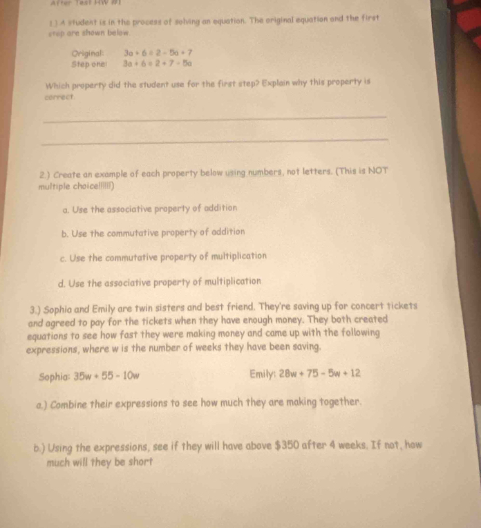 After Test HW #1
1 ] A student is in the process of solving an equation. The original equation and the first
step are shown below.
Original: 3a+6=2-5a+7
Step one 3a+6=2+7-5a
Which property did the student use for the first step? Explain why this property is
correct.
_
_
2.) Create an example of each property below using numbers, not letters. (This is NOT
multiple choice!!!!!!)
a. Use the associative property of addition
b. Use the commutative property of addition
c. Use the commutative property of multiplication
d. Use the associative property of multiplication
3.) Sophia and Emily are twin sisters and best friend. They're saving up for concert tickets
and agreed to pay for the tickets when they have enough money. They both created
equations to see how fast they were making money and came up with the following
expressions, where w is the number of weeks they have been saving.
Sophia: 35w+55-10w Emily: 28w+75-5w+12
a.) Combine their expressions to see how much they are making together.
b.) Using the expressions, see if they will have above $350 after 4 weeks. If not, how
much will they be short