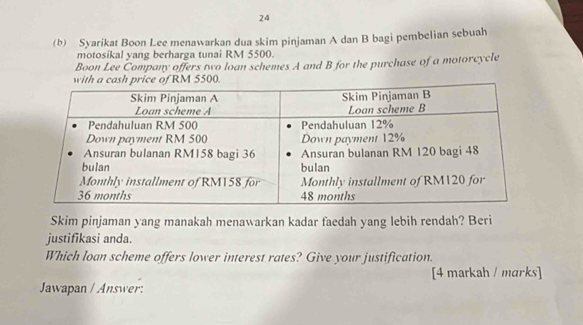 24 
(b) Syarikat Boon Lee menawarkan dua skim pinjaman A dan B bagi pembelian sebuah 
motosikal yang berharga tunai RM 5500. 
Boon Lee Company offers two loan schemes A and B for the purchase of a motorcycle 
with a cash price of RM 5500. 
Skim pinjaman yang manakah menawarkan kadar faedah yang lebih rendah? Beri 
justifikasi anda. 
Which loan scheme offers lower interest rates? Give your justification. 
[4 markah / marks] 
Jawapan / Answer: