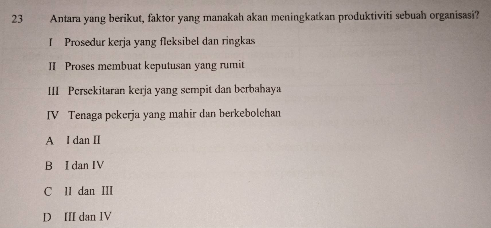 Antara yang berikut, faktor yang manakah akan meningkatkan produktiviti sebuah organisasi?
I Prosedur kerja yang fleksibel dan ringkas
II Proses membuat keputusan yang rumit
III Persekitaran kerja yang sempit dan berbahaya
IV Tenaga pekerja yang mahir dan berkebolehan
A I dan II
B I dan IV
C II dan III
D III dan IV