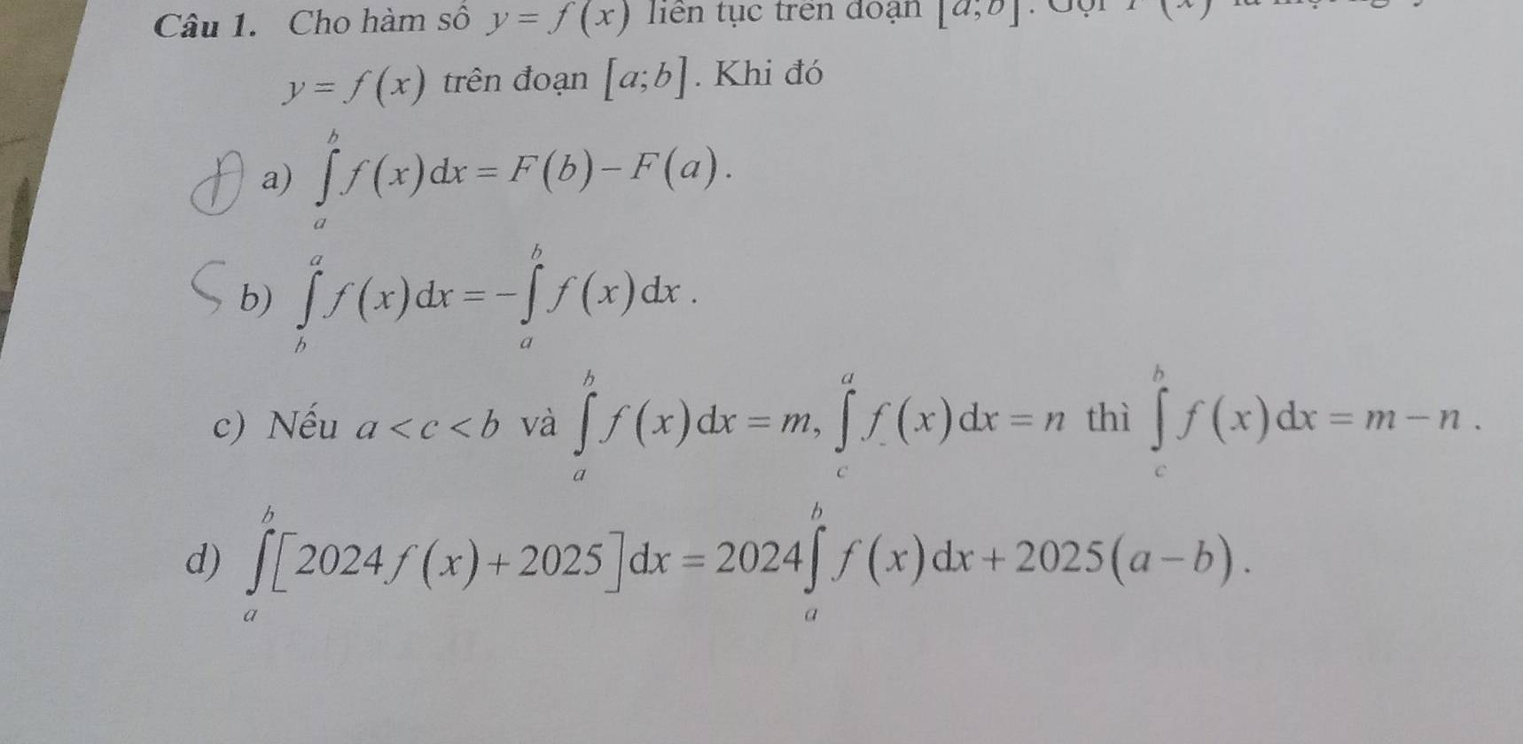 Cho hàm số y=f(x) tiên tục trên đoạn [a,b] f(x)
y=f(x) trên đoạn [a;b]. Khi đó 
a) ∈tlimits _a^bf(x)dx=F(b)-F(a). 
b) ∈tlimits _b^af(x)dx=-∈tlimits _a^bf(x)dx. 
c) Nếu a và ∈tlimits _a^bf(x)dx=m, ∈tlimits _c^af(x)dx=n thì ∈tlimits _c^hf(x)dx=m-n. 
d) ∈tlimits _a^b[2024f(x)+2025]dx=2024∈tlimits _a^bf(x)dx+2025(a-b).