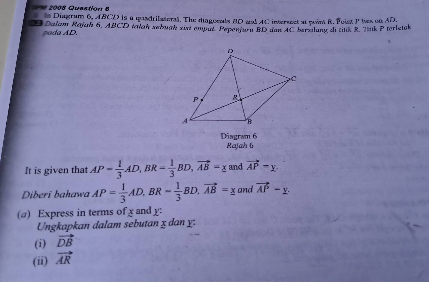 2 2008 Question 6 
in Diagram 6, ABCD is a quadrilateral. The diagonals BD and AC intersect at point R. Point P lies on AD. 
Dalam Rajah 6, ABCD ialah sebuah sisi empat. Pepenjuru BD dan AC bersilang di titik R. Titik P terletak 
pada AD. 
Diagram 6 
Rajah 6 
It is given that AP= 1/3 AD, BR= 1/3 BD, vector AB=x and vector AP=y. 
Diberi bahawa AP= 1/3 AD, BR= 1/3 BD, vector AB=x and vector AP=y. 
(a) Express in terms of x and y : 
Ungkapkan dalam sebutan x dan y : 
(i) vector DB
(ii) vector AR