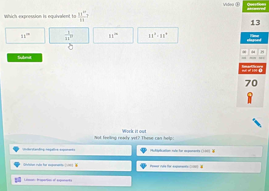 Video ⑥ Questions
answered
Which expression is equivalent to  11^(27)/11  2
13
 1/11^(27) 
11^(26) 11^3· 11^9
11^(28) Time
elapsed
00 04 25
Submit HR MIN SEC
SmartScore
out of 100 Ω
70
Work it out
Not feeling ready yet? These can help:
Understanding negative exponents Multiplication rule for exponents (100)
Division rule for exponents (100) Power rule for exponents (100)
Lesson: Properties of exponents