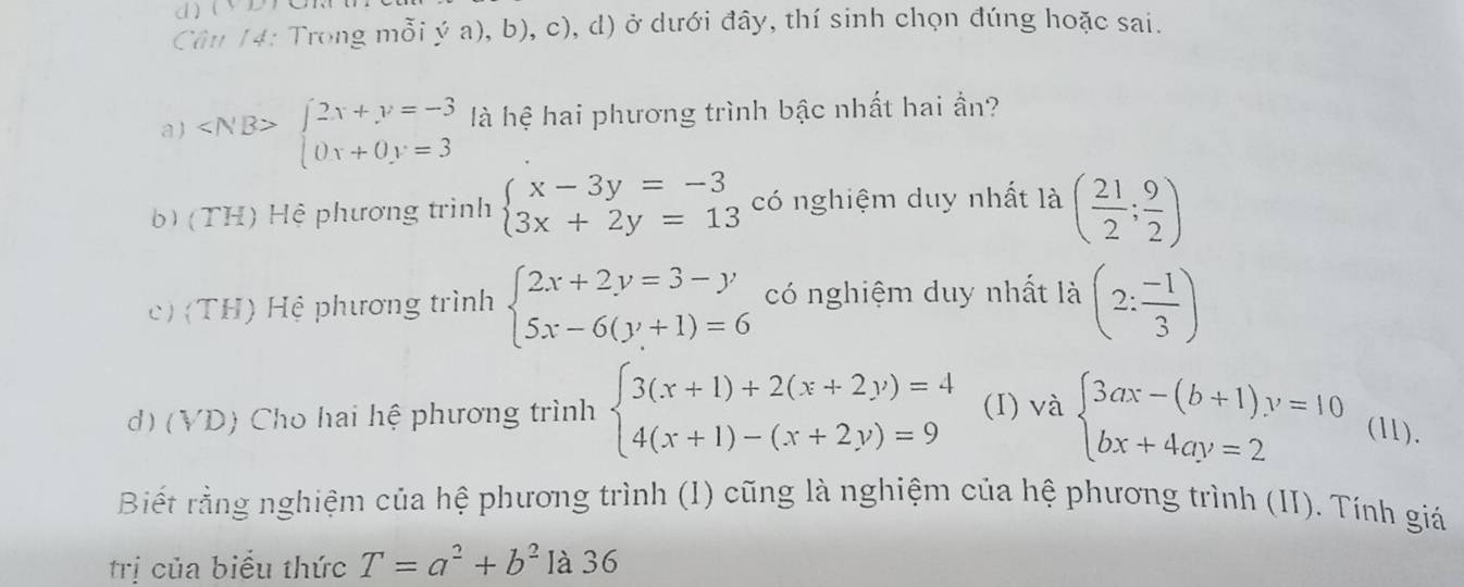 Cân 14: Trong mỗi ý a), b), c), d) ở dưới đây, thí sinh chọn đúng hoặc sai.
a ) beginarrayl 2x+y=-3 (0x+0y=3endarray. là hệ hai phương trình bậc nhất hai ần?
b) (TH) Hệ phương trình beginarrayl x-3y=-3 3x+2y=13endarray. có nghiệm duy nhất là ( 21/2 ; 9/2 )
c) (TH) Hệ phương trình beginarrayl 2x+2y=3-y 5x-6(y+1)=6endarray. có nghiệm duy nhất là (2: (-1)/3 )
d) (VD) Cho hai hệ phương trình beginarrayl 3(x+1)+2(x+2y)=4 4(x+1)-(x+2y)=9endarray. (I) và beginarrayl 3ax-(b+1)y=10 bx+4ay=2endarray. (11).
Biết rằng nghiệm của hệ phương trình (I) cũng là nghiệm của hệ phương trình (II). Tính giá
trị của biểu thức T=a^2+b^2 là 36