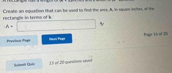 A rectangie nas à lengti of encs amd a wuu o 
Create an equation that can be used to find the area, A, in square inches, of the 
rectangle in terms of k.
A= □ 
Previous Page Next Page Page 16 of 20 
Submit Quiz 15 of 20 questions saved