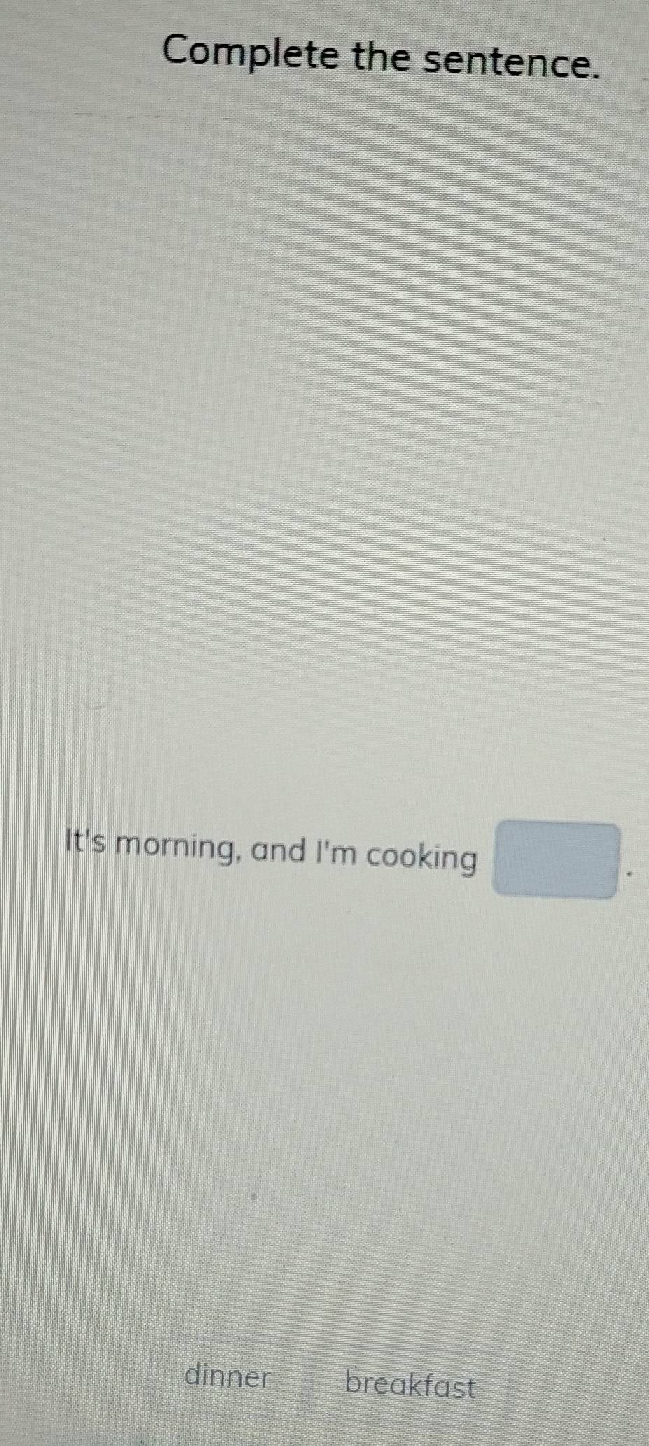 Complete the sentence. 
It's morning, and I'm cooking □ . 
dinner breakfast