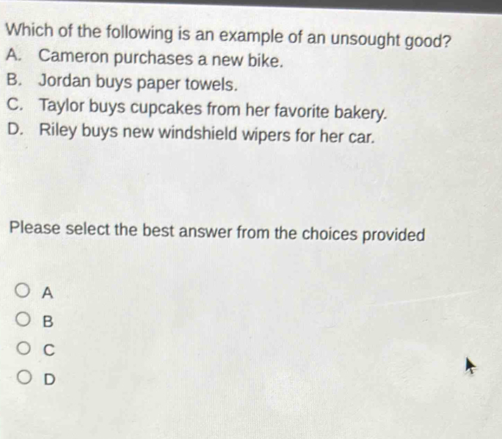 Which of the following is an example of an unsought good?
A. Cameron purchases a new bike.
B. Jordan buys paper towels.
C. Taylor buys cupcakes from her favorite bakery.
D. Riley buys new windshield wipers for her car.
Please select the best answer from the choices provided
A
B
C
D