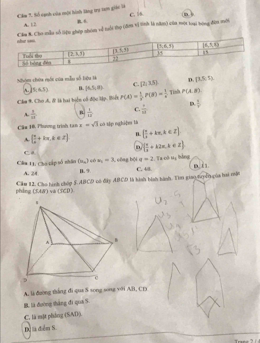 Số cạnh của một hình lãng trụ tam giác là
C. 16. D. 9
A. 12 B. 6.
Câu 8. Cho mẫu số liệu ghép nhóm về tuổi thọ (đơn vị tính là năm) của một loại bóng đèn mới
Nhóm chứa mốt của mẫu số liệu là
C. [2;3,5).
D. [3,5;5).
A. [5;6,5). B. [6,5;8).
Cầâu 9. Cho A, B là hai biến cố độc lập, Biết P(A)= 1/3 ,P(B)= 1/4  Tính P(A.B).
D.  1/7 ,
B.
A.  5/12 .  1/12 .
C.  7/12 .
Câu 10, Phương trình tan x=sqrt(3) có tập nghiệm là
A.   π /6 +kπ ,k∈ Z .
B.   π /3 +kπ ,k∈ Z .
D.   π /3 +k2π ,k∈ Z .
C. ø.
Câu 11. Cho cấp số nhân (u_n) có u_1=3 , công bội q=2. Ta có u_5 bàng
C. 48.
A. 24. B. 9. D. 11.
Câu 12. Cho hình chóp S. ABCD có đây ABCD là hình bình hành. Tìm giao tuyển của hai mặt
phẳng (SAB) và (SCD)
A. là đường thẳng đi qua S song song với AB, CD.
B. là đường thắng đi qua S.
C. là mặt phẳng (SAD).
D. là điểm S.
Trano 2  /