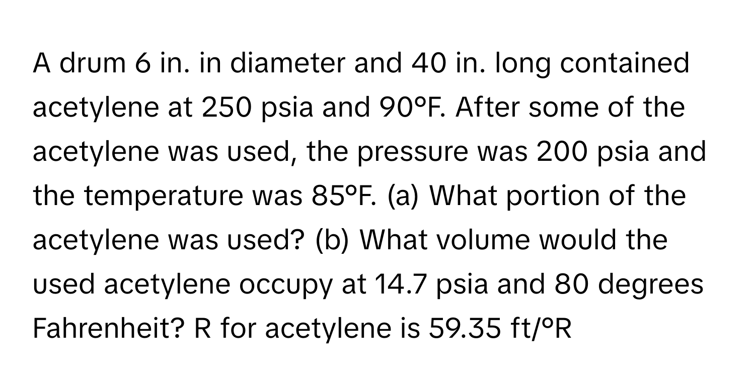 A drum 6 in. in diameter and 40 in. long contained acetylene at 250 psia and 90°F. After some of the acetylene was used, the pressure was 200 psia and the temperature was 85°F. (a) What portion of the acetylene was used? (b) What volume would the used acetylene occupy at 14.7 psia and 80 degrees Fahrenheit?  R for acetylene is 59.35 ft/°R