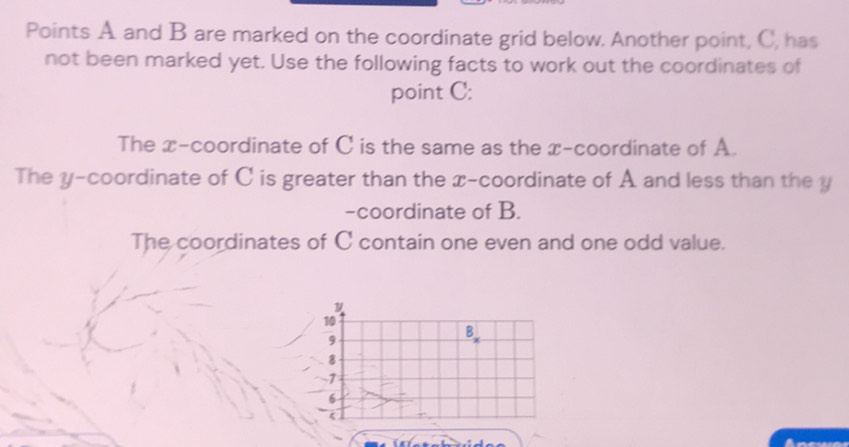 Points A and B are marked on the coordinate grid below. Another point, C, has 
not been marked yet. Use the following facts to work out the coordinates of 
point C : 
The x-coordinate of C is the same as the x-coordinate of A. 
The y-coordinate of C is greater than the x-coordinate of A and less than the y
-coordinate of B. 
The coordinates of C contain one even and one odd value.
y
10
9
B
8
-1
6