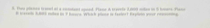 Two planes travel at a constant speed. Plane A travels 2,800 miles in 5 hours. Plane
8 tavels 3,805 miles in ? hours. Which plane is faster? Explain your reasoning.