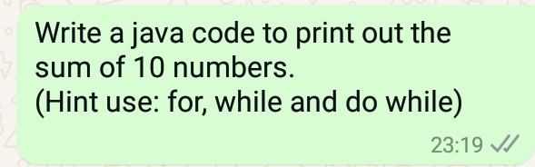 Write a java code to print out the 
sum of 10 numbers. 
(Hint use: for, while and do while)
23:19