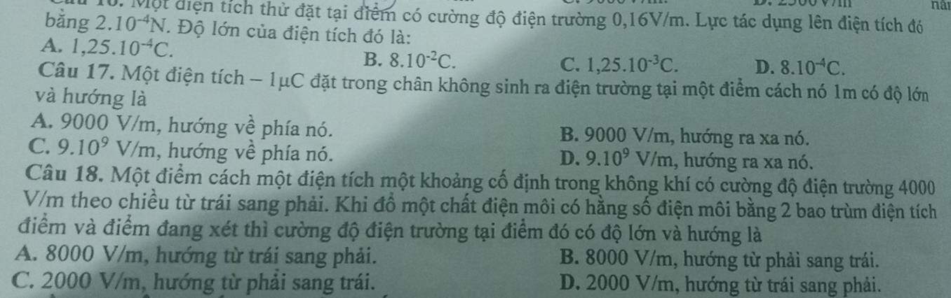 10: Một diện tích thử đặt tại điểm có cường độ điện trường 0,16V/m. Lực tác dụng lên điện tích đó
bằng 2 10^(-4)N. Độ lớn của điện tích đó là:
A. 1,25.10^(-4)C. D. 8.10^(-4)C.
B. 8.10^(-2)C. C. 1,25.10^(-3)C. 
Câu 17. Một điện tích - 1μC đặt trong chân không sinh ra điện trường tại một điểm cách nó 1m có độ lớm
và hướng là
A. 9000 V/m, hướng về phía nó. B. 9000 V/m, hướng ra xa nó.
C. 9.10^9V/m , hướng về phía nó. , hướng ra xa nó.
D. 9.10^9V/m
Câu 18. Một điểm cách một điện tích một khoảng cố định trong không khí có cường độ điện trường 4000
V/m theo chiều từ trái sang phải. Khi đồ một chất điện môi có hằng số điện môi bằng 2 bao trùm điện tích
điểm và điểm đang xét thì cường độ điện trường tại điểm đó có độ lớn và hướng là
A. 8000 V/m, hướng từ trái sang phải. B. 8000 V/m, hướng từ phải sang trái.
C. 2000 V/m, hướng từ phải sang trái. D. 2000 V/m, hướng từ trái sang phải.