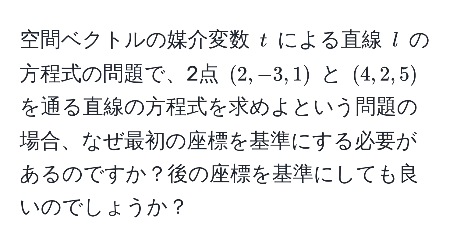 空間ベクトルの媒介変数 $t$ による直線 $l$ の方程式の問題で、2点 $(2, -3, 1)$ と $(4, 2, 5)$ を通る直線の方程式を求めよという問題の場合、なぜ最初の座標を基準にする必要があるのですか？後の座標を基準にしても良いのでしょうか？