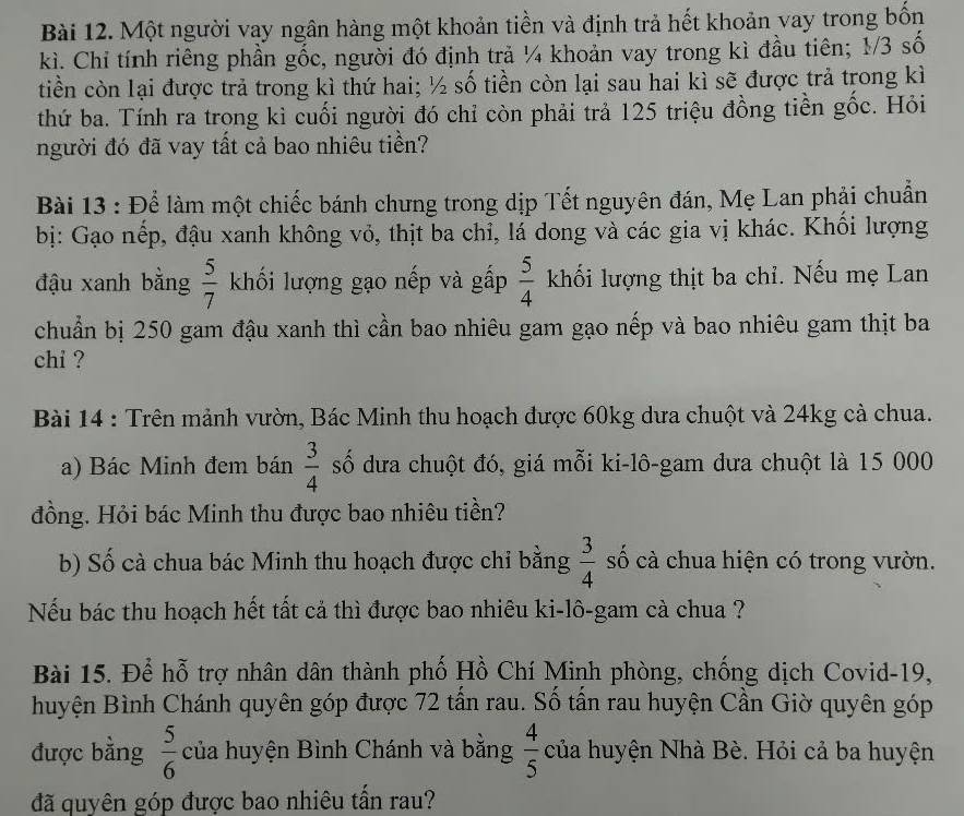 Một người vay ngân hàng một khoản tiền và định trả hết khoản vay trong bốn
kì. Chỉ tính riêng phần gốc, người đó định trả ¼ khoản vay trong kì đầu tiên; 1/3 số
tiền còn lại được trả trong kì thứ hai; ½ số tiền còn lại sau hai kì sẽ được trả trong kì
thứ ba. Tính ra trong kì cuối người đó chỉ còn phải trả 125 triệu đồng tiền gốc. Hỏi
người đó đã vay tất cả bao nhiêu tiền?
Bài 13 : Để làm một chiếc bánh chưng trong dịp Tết nguyên đán, Mẹ Lan phải chuẩn
bị: Gạo nếp, đậu xanh không vỏ, thịt ba chỉ, lá dong và các gia vị khác. Khổi lượng
đậu xanh bằng  5/7  khối lượng gạo nếp và gấp  5/4  khối lượng thịt ba chỉ. Nếu mẹ Lan
chuẩn bị 250 gam đậu xanh thì cần bao nhiêu gam gạo nếp và bao nhiêu gam thịt ba
chi ?
Bài 14 : Trên mảnh vườn, Bác Minh thu hoạch được 60kg dưa chuột và 24kg cả chua.
a) Bác Minh đem bán  3/4  số dưa chuột đó, giá mỗi ki-lô-gam đưa chuột là 15 000
đồng. Hỏi bác Minh thu được bao nhiêu tiền?
b) Số cà chua bác Minh thu hoạch được chi bằng  3/4  số cà chua hiện có trong vườn.
Nếu bác thu hoạch hết tất cả thì được bao nhiêu ki-lô-gam cà chua ?
Bài 15. Để hỗ trợ nhân dân thành phố Hồ Chí Minh phòng, chống dịch Covid-19,
huyện Bình Chánh quyên góp được 72 tấn rau. Số tấn rau huyện Cần Giờ quyên góp
được bằng  5/6  của huyện Bình Chánh và bằng  4/5  của huyện Nhà Bè. Hỏi cả ba huyện
đã quyên góp được bao nhiêu tần rau?