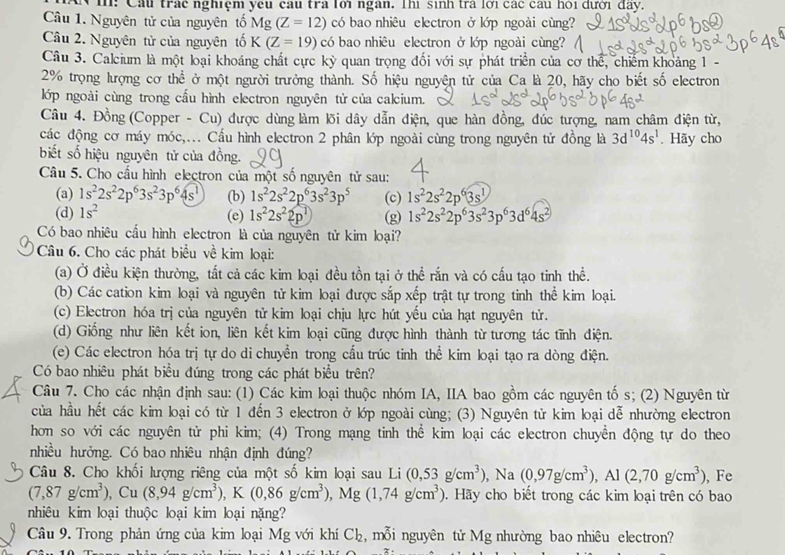 Cầu trác nghiệm yêu cầu tra lới ngân. Thì sinh tra lới các câu hỏi dưới đãy.
Câu 1. Nguyên tử của nguyên tố Mg(Z=12) có bao nhiêu electron ở lớp ngoài cùng?
Câu 2. Nguyên tử của nguyên tố K(Z=19) có bao nhiêu electron ở lớp ngoài cùng?
Câu 3. Calcium là một loại khoáng chất cực kỳ quan trọng đối với sự phát triển của cơ thể, chiếm khoảng 1 -
2% trọng lượng cơ thể ở một người trưởng thành. Số hiệu nguyện tử của Ca là 20, hãy cho biết số electron
lớp ngoài cùng trong cấu hình electron nguyên tử của calcium.
Câu 4. Đồng (Copper - Cu) được dùng làm lõi dây dẫn điện, que hàn đồng, đúc tượng, nam châm điện từ,
các động cơ máy móc,... Cầu hình electron 2 phân lớp ngoài cùng trong nguyên tử đồng là 3d^(10)4s^1. Hãy cho
biết số hiệu nguyên tử của đồng.
Câu 5. Cho cầu hình electron của một số nguyên tử sau:
(a) 1s^22s^22p^63s^23p^64s^1 (b) 1s^22s^22p^63s^23p^5 (c) 1s^22s^22p^63s^1
(d) 1s^2 (e) 1s^22s^22p^1 (g) 1s^22s^22p^63s^23p^63d^64s^2
Có bao nhiêu cầu hình electron là của nguyên tử kim loại?
Câu 6. Cho các phát biểu về kim loại:
(a) Ở điều kiện thường, tất cả các kim loại đều tồn tại ở thể rắn và có cấu tạo tinh thể.
(b) Các cation kim loại và nguyên tử kim loại được sắp xếp trật tự trong tinh thể kim loại.
(c) Electron hóa trị của nguyên tử kim loại chịu lực hút yếu của hạt nguyên tử.
(d) Giống như liên kết ion, liên kết kim loại cũng được hình thành từ tương tác tĩnh điện.
(e) Các electron hóa trị tự do di chuyển trong cấu trúc tinh thể kim loại tạo ra dòng điện.
Có bao nhiêu phát biểu đúng trong các phát biểu trên?
Câu 7. Cho các nhận định sau: (1) Các kim loại thuộc nhóm IA, IIA bao gồm các nguyên tố s; (2) Nguyên từ
của hầu hết các kim loại có từ 1 đến 3 electron ở lớp ngoài cùng; (3) Nguyên tử kim loại dễ nhường electron
hon so với các nguyên tử phi kim; (4) Trong mạng tinh thể kim loại các electron chuyền động tự do theo
nhiều hưởng. Có bao nhiêu nhận định đúng?
Câu 8. Cho khối lượng riêng của một số kim loại sau Li (0,53g/cm^3), ,Na(0,97g/cm^3),Al(2,70g/cm^3) , Fe
(7,87g/cm^3), , Cu (8,94g/cm^3),K(0,86g/cm^3),Mg(1,74g/cm^3). Hãy cho biết trong các kim loại trên có bao
nhiêu kim loại thuộc loại kim loại nặng?
Câu 9. Trong phản ứng của kim loại Mg với khí ở C 2 :, mỗi nguyên tử Mg nhường bao nhiêu electron?
