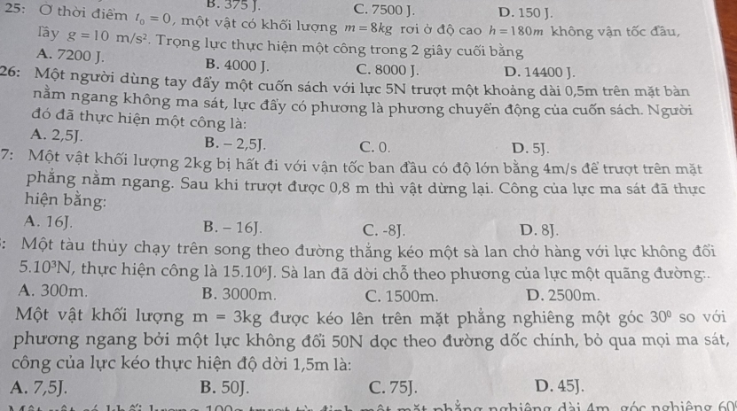 B. 375 J. C. 7500 J. D. 150 J.
25: Ở thời điểm t_0=0 , một vật có khối lượng m=8kg rơi ở độ cao h=180m không vận tốc đầu,
lầy g=10m/s^2. Trọng lực thực hiện một công trong 2 giây cuối bằng
A. 7200 J. B. 4000 J. C. 8000 J. D. 14400 J.
26: Một người dùng tay đẩy một cuốn sách với lực 5N trượt một khoảng dài 0,5m trên mặt bàn
nằm ngang không ma sát, lực đấy có phương là phương chuyển động của cuốn sách. Người
đó đã thực hiện một công là:
A. 2,5J. B. - 2,5J. C. 0. D. 5J.
7: Một vật khối lượng 2kg bị hất đi với vận tốc ban đầu có độ lớn bằng 4m/s để trượt trên mặt
phăng nằm ngang. Sau khi trượt được 0,8 m thì vật dừng lại. Công của lực ma sát đã thực
hiện bằng:
A. 16J. B. - 16J. C. -8J. D. 8J.
3: Một tàu thủy chạy trên song theo đường thắng kéo một sà lan chở hàng với lực không đổi
5.10^3N , thực hiện công là 15.10^6J T Sà lan đã dời chỗ theo phương của lực một quãng đường:.
A. 300m. B. 3000m. C. 1500m. D. 2500m.
Một vật khối lượng m=3kg được kéo lên trên mặt phẳng nghiêng một góc 30° so với
phương ngang bởi một lực không đổi 50N dọc theo đường dốc chính, bỏ qua mọi ma sát,
công của lực kéo thực hiện độ dời 1,5m là:
A. 7,5J. B. 50J. C. 75J. D. 45J.
g  đài 4m  góc nghiêng 60