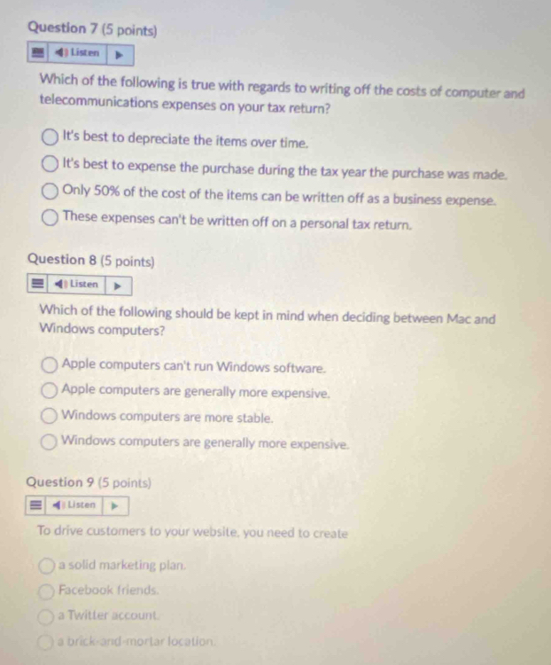 ) Listen
Which of the following is true with regards to writing off the costs of computer and
telecommunications expenses on your tax return?
It's best to depreciate the items over time.
It's best to expense the purchase during the tax year the purchase was made.
Only 50% of the cost of the items can be written off as a business expense.
These expenses can't be written off on a personal tax return.
Question 8 (5 points)
Listen
Which of the following should be kept in mind when deciding between Mac and
Windows computers?
Apple computers can't run Windows software.
Apple computers are generally more expensive.
Windows computers are more stable.
Windows computers are generally more expensive.
Question 9 (5 points)
Listen
To drive customers to your website, you need to create
a solid marketing plan.
Facebook friends.
a Twitter account.
a brick-and-mortar location.